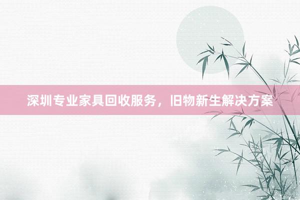 深圳专业家具回收服务，旧物新生解决方案